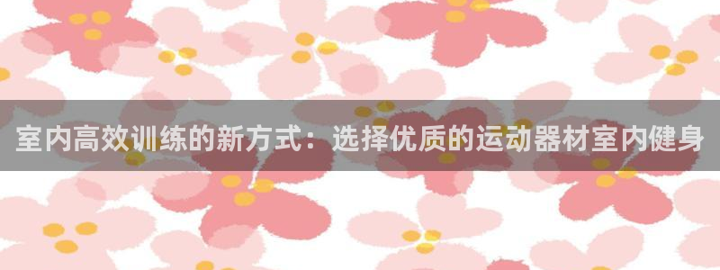 意昂体育4官方客服电话：室内高效训练的新方式：选择优