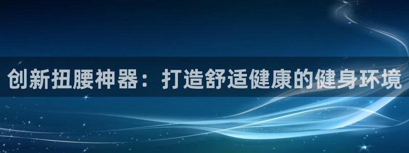 意昂体育4招商电话：创新扭腰神器：打造舒适健康的健身