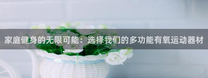 意昂体育4招商电话地址：家庭健身的无限可能：选择我们的多功能